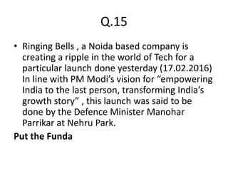 Q.15
• Ringing Bells , a Noida based company is
creating a ripple in the world of Tech for a
particular launch done yesterday (17.02.2016)
In line with PM Modi’s vision for “empowering
India to the last person, transforming India’s
growth story” , this launch was said to be
done by the Defence Minister Manohar
Parrikar at Nehru Park.
Put the Funda
 