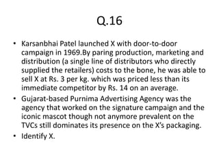 Q.16
• Karsanbhai Patel launched X with door-to-door
campaign in 1969.By paring production, marketing and
distribution (a single line of distributors who directly
supplied the retailers) costs to the bone, he was able to
sell X at Rs. 3 per kg. which was priced less than its
immediate competitor by Rs. 14 on an average.
• Gujarat-based Purnima Advertising Agency was the
agency that worked on the signature campaign and the
iconic mascot though not anymore prevalent on the
TVCs still dominates its presence on the X’s packaging.
• Identify X.
 