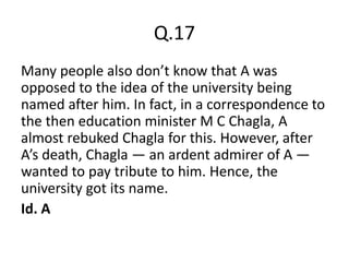 Q.17
Many people also don’t know that A was
opposed to the idea of the university being
named after him. In fact, in a correspondence to
the then education minister M C Chagla, A
almost rebuked Chagla for this. However, after
A’s death, Chagla — an ardent admirer of A —
wanted to pay tribute to him. Hence, the
university got its name.
Id. A
 