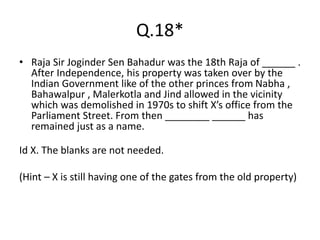 Q.18*
• Raja Sir Joginder Sen Bahadur was the 18th Raja of ______ .
After Independence, his property was taken over by the
Indian Government like of the other princes from Nabha ,
Bahawalpur , Malerkotla and Jind allowed in the vicinity
which was demolished in 1970s to shift X’s office from the
Parliament Street. From then ________ ______ has
remained just as a name.
Id X. The blanks are not needed.
(Hint – X is still having one of the gates from the old property)
 