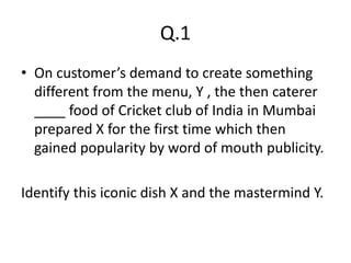 Q.1
• On customer’s demand to create something
different from the menu, Y , the then caterer
____ food of Cricket club of India in Mumbai
prepared X for the first time which then
gained popularity by word of mouth publicity.
Identify this iconic dish X and the mastermind Y.
 