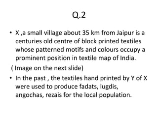 Q.2
• X ,a small village about 35 km from Jaipur is a
centuries old centre of block printed textiles
whose patterned motifs and colours occupy a
prominent position in textile map of India.
( Image on the next slide)
• In the past , the textiles hand printed by Y of X
were used to produce fadats, lugdis,
angochas, rezais for the local population.
 