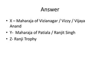 Answer
• X – Maharaja of Vizianagar / Vizzy / Vijaya
Anand
• Y- Maharaja of Patiala / Ranjit Singh
• Z- Ranji Trophy
 