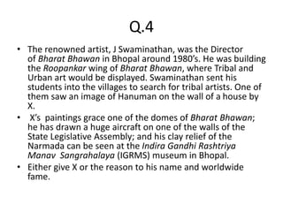 Q.4
• The renowned artist, J Swaminathan, was the Director
of Bharat Bhawan in Bhopal around 1980’s. He was building
the Roopankar wing of Bharat Bhawan, where Tribal and
Urban art would be displayed. Swaminathan sent his
students into the villages to search for tribal artists. One of
them saw an image of Hanuman on the wall of a house by
X.
• X’s paintings grace one of the domes of Bharat Bhawan;
he has drawn a huge aircraft on one of the walls of the
State Legislative Assembly; and his clay relief of the
Narmada can be seen at the Indira Gandhi Rashtriya
Manav Sangrahalaya (IGRMS) museum in Bhopal.
• Either give X or the reason to his name and worldwide
fame.
 