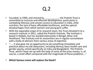 Q.2
• Founded, in 1999, and chaired by ___________, the Pratichi Trust is
committed to inclusive and effective development, particularly in
combating illiteracy and uneven access to education in India, child
nutrition, the lack of basic affordable healthcare, and the special
disadvantages from which women and young girls suffer.
• With the expanded scope of its research team, the Trust elevated it to a
research institute in 2011, called the Pratichi Institute. The Institute is
based in Kolkata, but has worked extensively in Bengal, Bihar and
Jharkhand. The Institute and its researchers are in regular consultation
with a body of advisers from various areas of expertise.
• “….. it also gave me an opportunity to do something immediate and
practical about my old obsessions, including literacy, basic health care and
gender equity, aimed specifically at India and Bangladesh. The Pratichi
Trust, which I have set up with the help of some of the prize money, is, of
course, a small effort compared with the magnitude of these problems….”
• Which famous name will replace the blank?
 