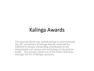 Kalinga Awards
The asteroid 26214 was named Kalinga to commemorate
the 50th anniversary of Kalinga Awards instituted by
UNESCO to honour outstanding contribution to the
interpretation of science and technology to the general
public . The pictures shown are of the Indian Scientists
amongst the list of Kalinga Laureates.
 