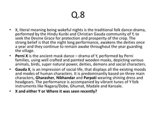 Q.8
• X, literal meaning being wakeful nights is the traditional folk dance-drama,
performed by the Hindu Kunbi and Christian Gauda community of Y, to
seek the Devine Grace for protection and prosperity of the crop. The
strong belief is that the night long performance, awakens the deities once
a year and they continue to remain awake throughout the year guarding
the village.
• Perni X is the ancient mask dance – drama of Y, performed by Perni
families, using well crafted and painted wooden masks, depicting various
animals, birds, super natural power, deities, demons and social characters.
• Gauda X, is an impression of social life, that displays all the existing moods
and modes of human characters. It is predominantly based on three main
characters, Gharasher, Nikhandar and Parpati wearing shining dress and
headgears. The performance is accompanied by vibrant tunes of Y folk
instruments like Nagara/Dobe, Ghumat, Madale and Kansale.
• X and either Y or Where it was seen recently?
 