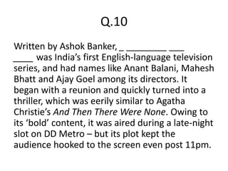 Q.10
Written by Ashok Banker, _ ________ ___
____ was India’s first English-language television
series, and had names like Anant Balani, Mahesh
Bhatt and Ajay Goel among its directors. It
began with a reunion and quickly turned into a
thriller, which was eerily similar to Agatha
Christie’s And Then There Were None. Owing to
its ‘bold’ content, it was aired during a late-night
slot on DD Metro – but its plot kept the
audience hooked to the screen even post 11pm.
 