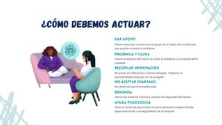 Dar apoyo
Deben saber que cuentan con el apoyo de un adulto de confianza al

que puedan contarle el problema.
Prudencia y calma
ayuda psicológica
¿cómo debemos actuar?
Valorar el esfuerzo del menor al contar el problema, y no hacerle sentir

culpable.
Tanto el centro de salud como el centro educativo pueden brindar

apoyo emocional y un seguimiento de la situación.
recopilar información
No actuar sin reflexionar, ni borrar mensajes. Tampoco es

recomendable contactar con el acosador.
no aceptar chantajes
No ceder a lo que el acosador exije.
DENUNCIA
Denunciar antes las Fuerzas y Cuerpos de Seguridad del Estado.
 