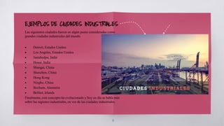 10
EJEMPLOS DE CIUDADES INDUSTRIALES
Las siguientes ciudades fueron en algún punto consideradas como
grandes ciudades industriales del mundo.
• Detroit, Estados Unidos
• Los Angeles, Estados Unidos
• Jamshedpu, India
• Hosur, India
• Shangai, China
• Shenzhen, China
• Hong Kong
• Ningbo, China
• Bochum, Alemania
• Belfast, Irlanda
Finalmente, este concepto ha evolucionado y hoy en día se habla más
sobre las regiones industriales, en vez de las ciudades industriales.
 