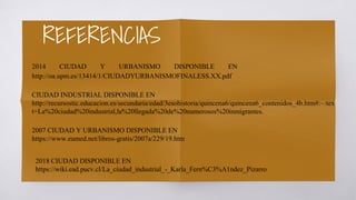 REFERENCIAS
2014 CIUDAD Y URBANISMO DISPONIBLE EN
http://oa.upm.es/13414/1/CIUDADYURBANISMOFINALESS.XX.pdf
CIUDAD INDUSTRIAL DISPONIBLE EN
http://recursostic.educacion.es/secundaria/edad/3esohistoria/quincena6/quincena6_contenidos_4b.htm#:~:tex
t=La%20ciudad%20industrial,la%20llegada%20de%20numerosos%20inmigrantes.
2007 CIUDAD Y URBANISMO DISPONIBLE EN
https://www.eumed.net/libros-gratis/2007a/229/19.htm
2018 CIUDAD DISPONIBLE EN
https://wiki.ead.pucv.cl/La_ciudad_industrial_-_Karla_Fern%C3%A1ndez_Pizarro
 