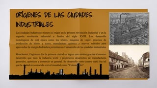 ORÍGENES DE LAS CIUDADES
INDUSTRIALES
Las ciudades industriales tienen su origen en la primera revolución industrial y en la
segunda revolución industrial a finales del siglo XVIII. Los desarrollo
tecnológicos de está época como los telares, maquina de vapor, procesos de
producción de hierro y acero, manufactura química y nuevos métodos para
aprovechar la energía hidráulica permitieron el desarrollo de las ciudades industriales
Manchester, Englaterra fue la primera ciudad en lograr este estatus gracias al enorme
desarrollo que tuvo la industria textil y posteriores desarrollos de manufacturas
generales, químicos y comercio en general. Su desarrollo como centro textil fue tal
que la ciudad era conocida a nivel mundial como "Cottonopolis".
 