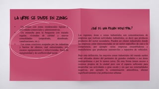 LA URBE SE DIVIDE EN ZONAS:
Las regiones, áreas o zonas industriales son concentraciones de
empresas que realizan actividades industriales, es decir que producen
productos del sector secundario. Pueden ser clúster industriales donde
las empresas están interconectadas en un sector específico de cara a la
competencia, por ejemplo varias empresas ensambladoras y
manufacturas que produzcan automóviles y repuestos de vehículos.
Bajo esta definición, las mayores zonas industriales del mundo suelen
estar ubicadas dentro del perímetro de grandes ciudades o sus áreas
metropolitanas o por lo menos cerca. De esta forma tienen acceso a
recursos propios de la ciudad pero con el espacio suficiente para
desarrollar sus actividades a gran escala y sin que sus externalidades
negativas, por ejemplo la contaminación atmosférica, afecten
significativamente a las poblaciones urbanas
¿QUÉ ES UNA REGIÓN INDUSTRIAL?
• Un centro con zonas residenciales lujosas y
actividades comerciales y administrativas.
• Un ensanche para la burguesía con trazado
regular, viviendas de calidad y nuevas
comodidades (empedrado, alumbrado,
canalizaciones, etc.).
• Las zonas exteriores ocupadas por las industrias
y barrios de obreros, mal estructurados, con
escasos equipamientos e infraviviendas, focos de
marginalidad y de conflictividad social.
 