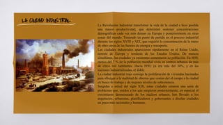 La Revolución Industrial transformó la vida de la ciudad e hizo posible
una mayor productividad, que determinó sostener concentraciones
demográficas cada vez más densas en Europa y posteriormente en otras
zonas del mundo. Teniendo un punto de partida en el proceso industrial
durante los siglos XVIII y XIX, que requirió la concentración de la mano
de obra cerca de las fuentes de energía y transporte.
Las ciudades industriales aparecieron rápidamente en el Reino Unido,
noreste de Europa y nordeste de los Estados Unidos. De manera
simultánea, las ciudades ya existentes aumentaron su población. En l850,
menos del 7 % de la población mundial vivía en centros urbanos de más
de cinco mil habitantes. Hacia l950, ya era más del 30%, y en las
naciones industrializadas, el doble.
La ciudad industrial trajo consigo la proliferación de viviendas hacinadas
para albergar a la multitud de obreros que venían del el campo a la ciudad
en busca de trabajo y de mejores niveles de subsistencia.
Surgidas a mitad del siglo XIX, estas ciudades crearon una serie de
problemas que, unidos a los que surgieron posteriormente, en especial el
crecimiento desmesurado de los núcleos urbanos, han llevado a los
arquitectos, urbanistas, planificadores y gobernantes a diseñar ciudades
un poco más racionales y humanas.
LA CIUDAD INDUSTRIAL
 