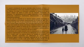 Es cuando la introducción de nuevos materiales como el cemento, el hierro y el
cristal determinaron el nuevo reto constructivo propio de la revolución industrial.
Las fábricas, las minas y el ferrocarril, estimularon la formación de nuevos
núcleos urbanos que dieron al traste con los conceptos tradicionales del
urbanismo. Y la superpoblación de las ciudades industriales, se unió la deficiente
planificación constructiva, insuficiencias infraestructurales y una creciente
contaminación ambiental.
Los retos para las urbanistas no se hicieron esperar: grandes innovadores se
hicieron presentes en las grandes transformaciones de la mitad del siglo XIX y
principios del siglo XX. La gran remodelación de París, por ejemplo, se debe al
Barón Georges-Eugéne Haussmann. Este renovador abrió nuevas redes variadas,
al crear otra versión del sistema axial barroco. Ordenó la construcción de nuevos
edificios públicos, planteó un sistema que iría a garantizar buenas condiciones de
habitabilidad para los sectores sociales bajos y creó parques y jardines públicos,
cuando esto sólo existía en el hábitat privado de los nobles.
Los problemas de la ciudad industrial como la contaminación y la aglomeración,
produjeron tempranamente la revolución en la planeación con Le Corbusier, quien
ideó la "ciudad verde" con espacios abiertos, las "unidades de habitación", los
espacios habitables organizados, las edificaciones de carácter vertical,
íntimamente ligadas al espacio circundante; separación de las vías peatonales de
las automovilísticas y le dio a cada sector urbano su propia función. De ahí
provienen el funcionalismo y el racionalismo en materia de planificación urbana.
 