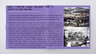 Los paisajes urbanos industriales constituyen una herencia de las funciones urbanas de la
ciudad, y posibilitan el análisis de su cualidad como producto cultural derivado de los usos
económicos asumidos a lo largo de la historia o en un momento determinado del tiempo.
Desde hace varias décadas el concepto de ciudad industrial ha sido objeto de diversas
reflexiones críticas por parte de la historiografía de la ciudad, centradas en la posibilidad de
definir al menos dos realidades que comparten pero también divergen en sus contenidos y
significados. Una de sus acepciones, la más empleada genéricamente, es la referida a las
estructuras urbanas afectadas por los procesos capitalistas y sistemas de producción
mecanizada desarrollados principalmente desde el siglo XIX, esto es, la ciudad que recoge
la influencia de los cambios productivos determinados por la Revolución Industrial con
todas sus implicaciones políticas, económicas, o sociales. Pero además, partiendo de una
clasificación funcional, se pueden tipificar genéricamente como “ciudad industrial”
aquellas poblaciones creadas ex novo, por y para ejecutar uno o varios procesos
productivos de manera unívoca o en simbiosis con otras actividades económicas. En estos
casos, se planifican alojamientos para los trabajadores y administradores, así como los
equipamientos necesarios para el desarrollo de la vida cotidiana.
CIUDAD E INDUSTRIA. ALGUNAS REFLEXIONES SOBRE EL
CONCEPTO DE CIUDAD INDUSTRIAL
 