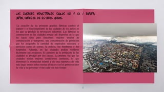 8
La creación de las primeras grandes fábricas cambió el
aspecto y el funcionamiento de las ciudades de los países en
los que se produjo la revolución industrial. Las fábricas se
construyeron en las ciudades porque allí disponían de lo que
les hacía falta para funcionar: mejores medios de
comunicación y transporte, una concentración de población
que les aseguraba la cantidad de empleados necesaria y
servicios como el correo, la policía, los bomberos y los
hospitales. Además, en las ciudades podían venderse
fácilmente sus productos. El aumento de la población de las
ciudades se produjo por dos causas. La primera fue que las
ciudades tenían mejores condiciones sanitarias, lo que
disminuyó la mortalidad infantil y dio una esperanza de vida
más larga: menos niños morían al nacer o en los primeros años
de vida y las personas vivían cada vez más tiempo
LAS CIUDADES INDUSTRIALES SIGLOS XIX Y XX / EUROPA,
JAPÓN, NORESTE DE ESTADOS UNIDOS
 