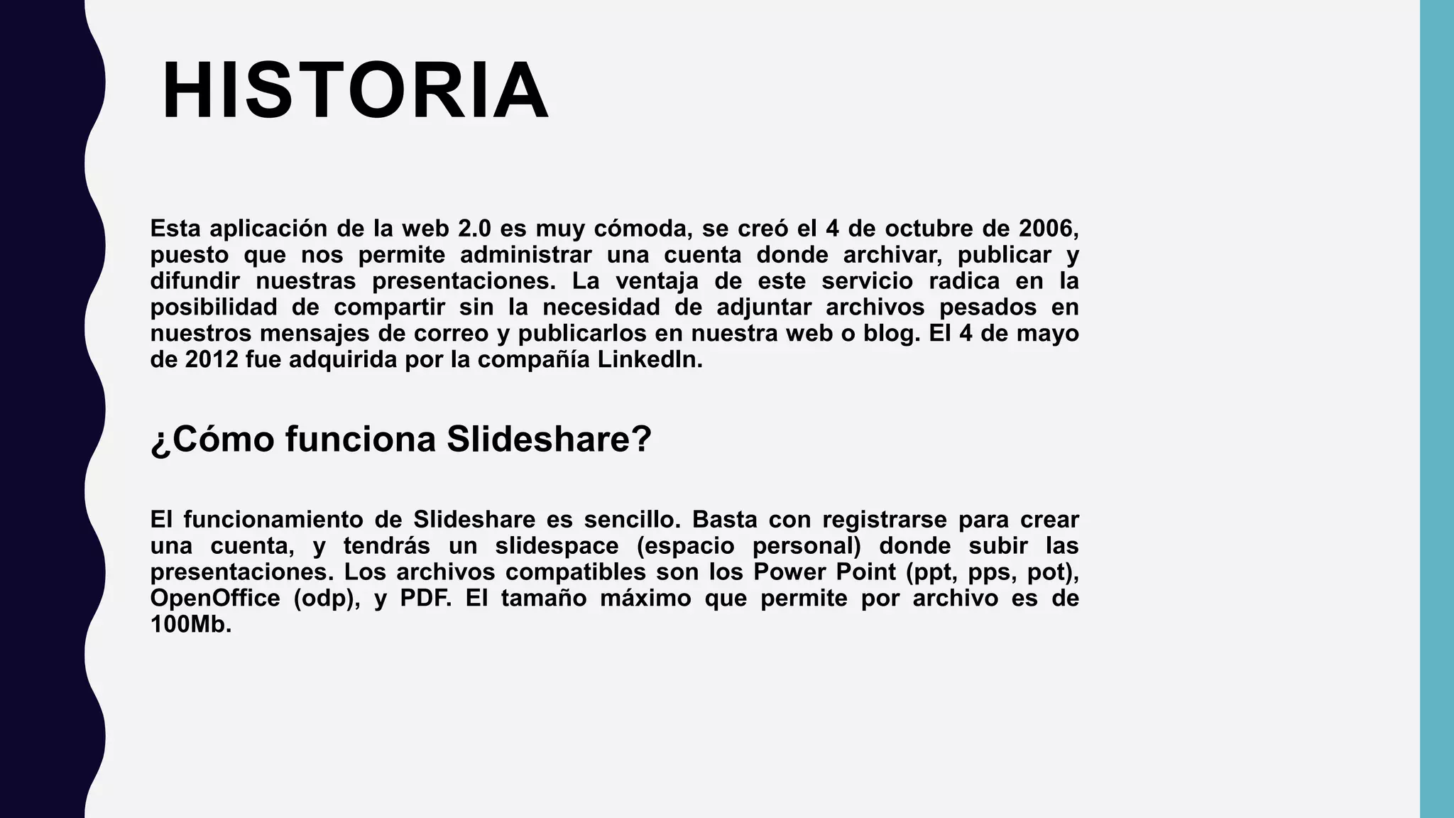 HISTORIA
Esta aplicación de la web 2.0 es muy cómoda, se creó el 4 de octubre de 2006,
puesto que nos permite administrar una cuenta donde archivar, publicar y
difundir nuestras presentaciones. La ventaja de este servicio radica en la
posibilidad de compartir sin la necesidad de adjuntar archivos pesados en
nuestros mensajes de correo y publicarlos en nuestra web o blog. El 4 de mayo
de 2012 fue adquirida por la compañía LinkedIn.
¿Cómo funciona Slideshare?
El funcionamiento de Slideshare es sencillo. Basta con registrarse para crear
una cuenta, y tendrás un slidespace (espacio personal) donde subir las
presentaciones. Los archivos compatibles son los Power Point (ppt, pps, pot),
OpenOffice (odp), y PDF. El tamaño máximo que permite por archivo es de
100Mb.
 