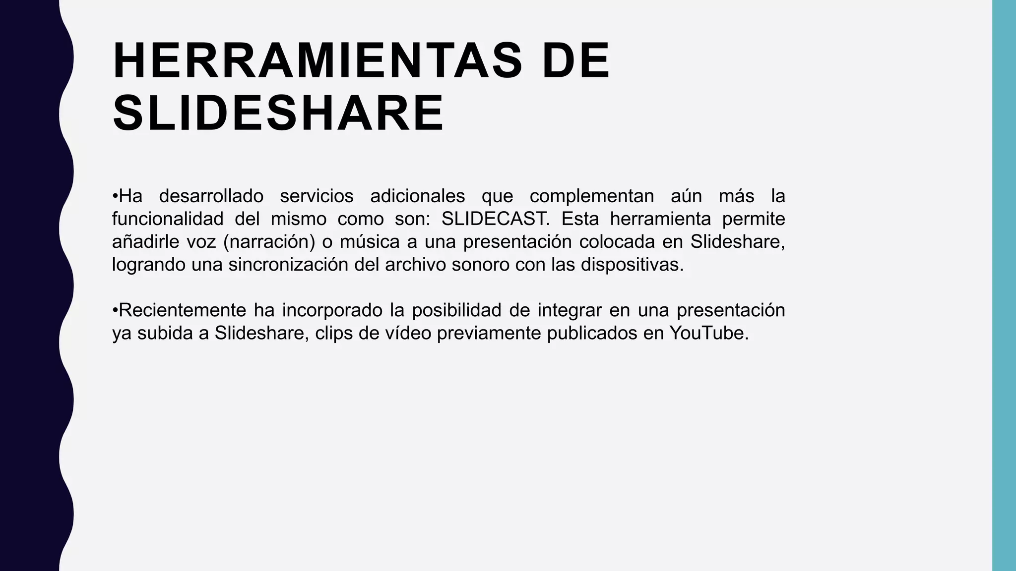 HERRAMIENTAS DE
SLIDESHARE
•Ha desarrollado servicios adicionales que complementan aún más la
funcionalidad del mismo como son: SLIDECAST. Esta herramienta permite
añadirle voz (narración) o música a una presentación colocada en Slideshare,
logrando una sincronización del archivo sonoro con las dispositivas.
•Recientemente ha incorporado la posibilidad de integrar en una presentación
ya subida a Slideshare, clips de vídeo previamente publicados en YouTube.
 