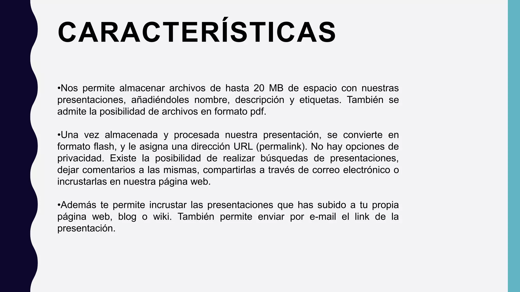 CARACTERÍSTICAS
•Nos permite almacenar archivos de hasta 20 MB de espacio con nuestras
presentaciones, añadiéndoles nombre, descripción y etiquetas. También se
admite la posibilidad de archivos en formato pdf.
•Una vez almacenada y procesada nuestra presentación, se convierte en
formato flash, y le asigna una dirección URL (permalink). No hay opciones de
privacidad. Existe la posibilidad de realizar búsquedas de presentaciones,
dejar comentarios a las mismas, compartirlas a través de correo electrónico o
incrustarlas en nuestra página web.
•Además te permite incrustar las presentaciones que has subido a tu propia
página web, blog o wiki. También permite enviar por e-mail el link de la
presentación.
 