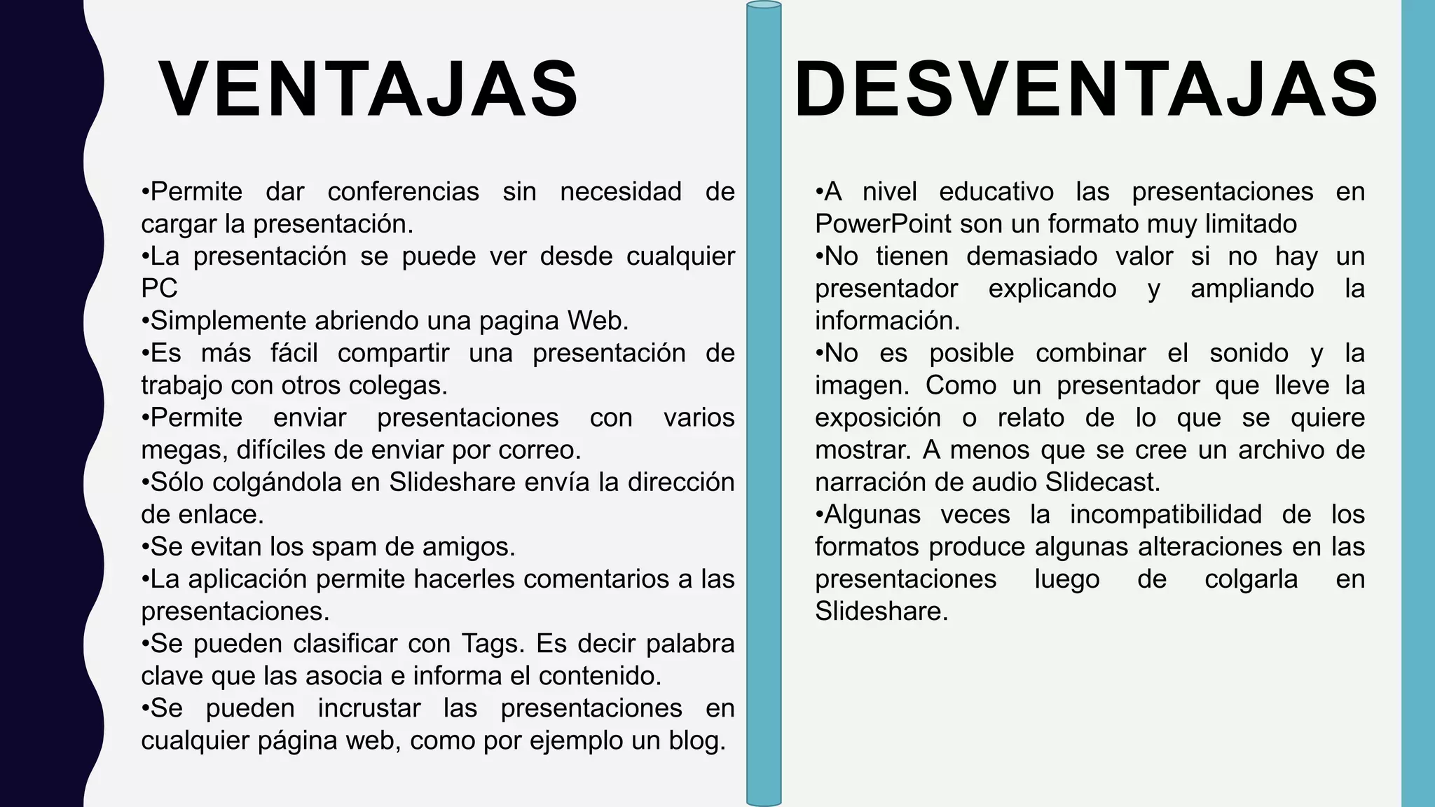 VENTAJAS
•Permite dar conferencias sin necesidad de
cargar la presentación.
•La presentación se puede ver desde cualquier
PC
•Simplemente abriendo una pagina Web.
•Es más fácil compartir una presentación de
trabajo con otros colegas.
•Permite enviar presentaciones con varios
megas, difíciles de enviar por correo.
•Sólo colgándola en Slideshare envía la dirección
de enlace.
•Se evitan los spam de amigos.
•La aplicación permite hacerles comentarios a las
presentaciones.
•Se pueden clasificar con Tags. Es decir palabra
clave que las asocia e informa el contenido.
•Se pueden incrustar las presentaciones en
cualquier página web, como por ejemplo un blog.
DESVENTAJAS
•A nivel educativo las presentaciones en
PowerPoint son un formato muy limitado
•No tienen demasiado valor si no hay un
presentador explicando y ampliando la
información.
•No es posible combinar el sonido y la
imagen. Como un presentador que lleve la
exposición o relato de lo que se quiere
mostrar. A menos que se cree un archivo de
narración de audio Slidecast.
•Algunas veces la incompatibilidad de los
formatos produce algunas alteraciones en las
presentaciones luego de colgarla en
Slideshare.
 