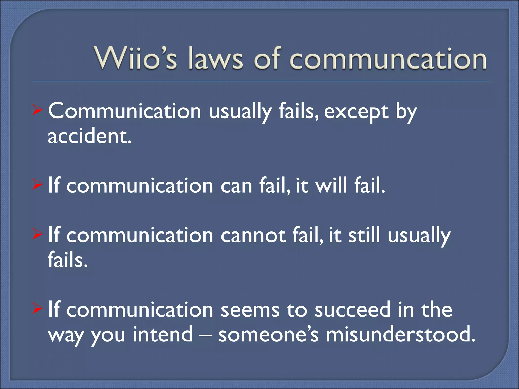 Communication usually fails, except by accident. If communication can fail, it will fail. If communication cannot fail, it still usually fails. If communication seems to succeed in the way you intend – someone’s misunderstood. 
