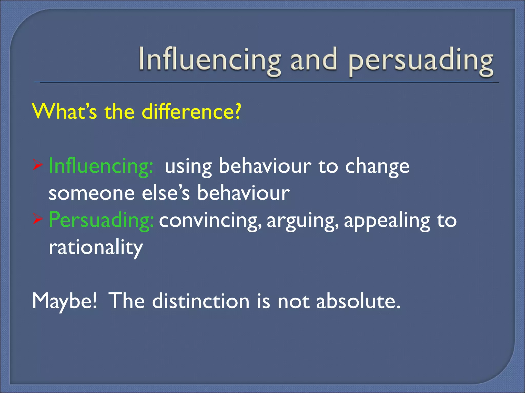 What’s the difference? Influencing:  using behaviour to change someone else’s behaviour Persuading:  convincing, arguing, appealing to rationality  Maybe!  The distinction is not absolute. 