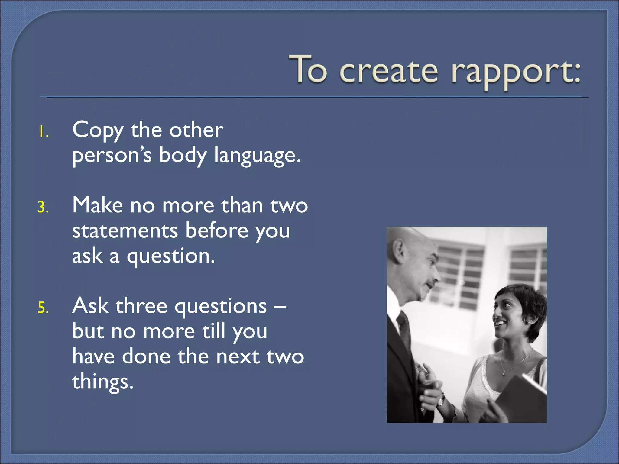 Copy the other person’s body language. Make no more than two statements before you ask a question. Ask three questions – but no more till you have done the next two things. 
