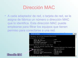 Dirección MAC
• A cada adaptador de red, o tarjeta de red, se le
asigna de fábrica un número o dirección MAC
que lo identifica. Esta dirección MAC puede
emplearse para filtrar los equipos que tienen
permiso para conectarse a una red.
 
