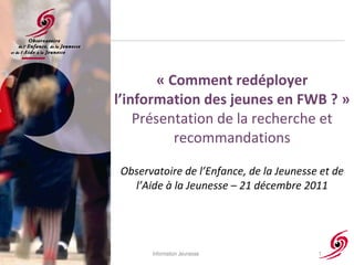 « Comment redéployer l’information des jeunes en FWB ? » Présentation de la recherche et recommandations Observatoire de l’Enfance, de la Jeunesse et de l’Aide à la Jeunesse – 21 décembre 2011 