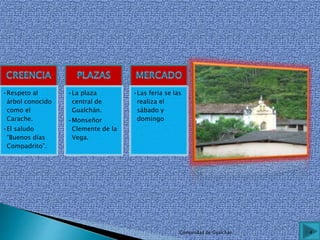 •Respeto al
árbol conocido
como el
Carache.
•El saludo
“Buenos días
Compadrito”.
•La plaza
central de
Gualchán.
•Monseñor
Clemente de la
Vega.
•Las feria se las
realiza el
sábado y
domingo
4Comunidad de Gualchán
 