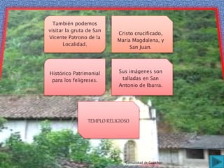 También podemos
visitar la gruta de San
Vicente Patrono de la
Localidad.
Cristo crucificado,
María Magdalena, y
San Juan.
Histórico Patrimonial
para los feligreses.
Sus imágenes son
talladas en San
Antonio de Ibarra.
TEMPLO RELIGIOSO
5Comunidad de Gualchán
 