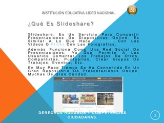 INSTITUCIÓN EDUCATIVA LICEO NACIONAL
¿ Q u é E s S l i d e s h a r e ?
S l i d e s h a r e . E s U n S e r v i c i o P a r a C o m p a r t i r
P r e s e n t a c i o n e s D e D i a p o s i t i v a s O n l i n e . E s
S i m i l a r A L o Q u e H a c e Y o u t u b e C o n L o s
V i d e o s O F l i c k r C o n L a s F o t o g r a f í a s .
A d e m á s F u n c i o n a C o m o U n a R e d S o c i a l D e
P r e s e n t a c i o n e s , Y a Q u e P e r m i t e A L o s
U s u a r i o s C o m e n t a r L o s T r a b a j o s D e O t r o s ,
C o m p a r t i r l a s , P u n t u a r l a s , C r e a r G r u p o s D e
T r a b a j o s , E v e n t o s , E t c .
E n M u y P o c o T i e m p o S e H a C o n v e r t i d o E n U n
G r a n R e p o s i t o r i o D e P r e s e n t a c i o n e s O n l i n e ,
M u c h a s D e G r a n C a l i d a d .
DERECHOS HUMANOS Y COMPETENCIAS
CIUDADANAS. 3
 