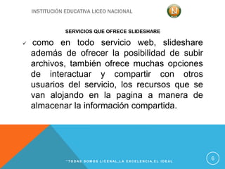 INSTITUCIÓN EDUCATIVA LICEO NACIONAL
SERVICIOS QUE OFRECE SLIDESHARE
 como en todo servicio web, slideshare
además de ofrecer la posibilidad de subir
archivos, también ofrece muchas opciones
de interactuar y compartir con otros
usuarios del servicio, los recursos que se
van alojando en la pagina a manera de
almacenar la información compartida.
“ T O D A S S O M O S L I C E N A L , L A E X C E L E N C I A , E L I D E A L
6
 