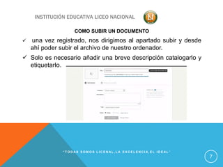 INSTITUCIÓN EDUCATIVA LICEO NACIONAL
COMO SUBIR UN DOCUMENTO
 una vez registrado, nos dirigimos al apartado subir y desde
ahí poder subir el archivo de nuestro ordenador.
 Solo es necesario añadir una breve descripción catalogarlo y
etiquetarlo.
“ T O D A S S O M O S L I C E N A L , L A E X C E L E N C I A , E L I D E A L ”
7
 