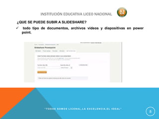 INSTITUCIÓN EDUCATIVA LICEO NACIONAL
¿QUE SE PUEDE SUBIR A SLIDESHARE?
 todo tipo de documentos, archivos videos y diapositivas en power
point.
“ T O D A S S O M O S L I C E N A L , L A E X C E L E N C I A , E L I D E A L ”
8
 