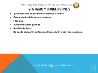 VENTAJAS Y CONCLUSIONES
 gran buscador en el ámbito académico o laboral
 Gran capacidad de almacenamiento
 Fácil uso
 Subida de audios gratuito
 Análisis de datos
 Se puede compartir contenido a través de diversas redes sociales .
“ T O D A S S O M O S L I C E N A L , L A E X C E L E N C I A , E L
I D E A L ”
9
INSTITUCIÓN EDUCATIVA LICEO NACIONAL
 