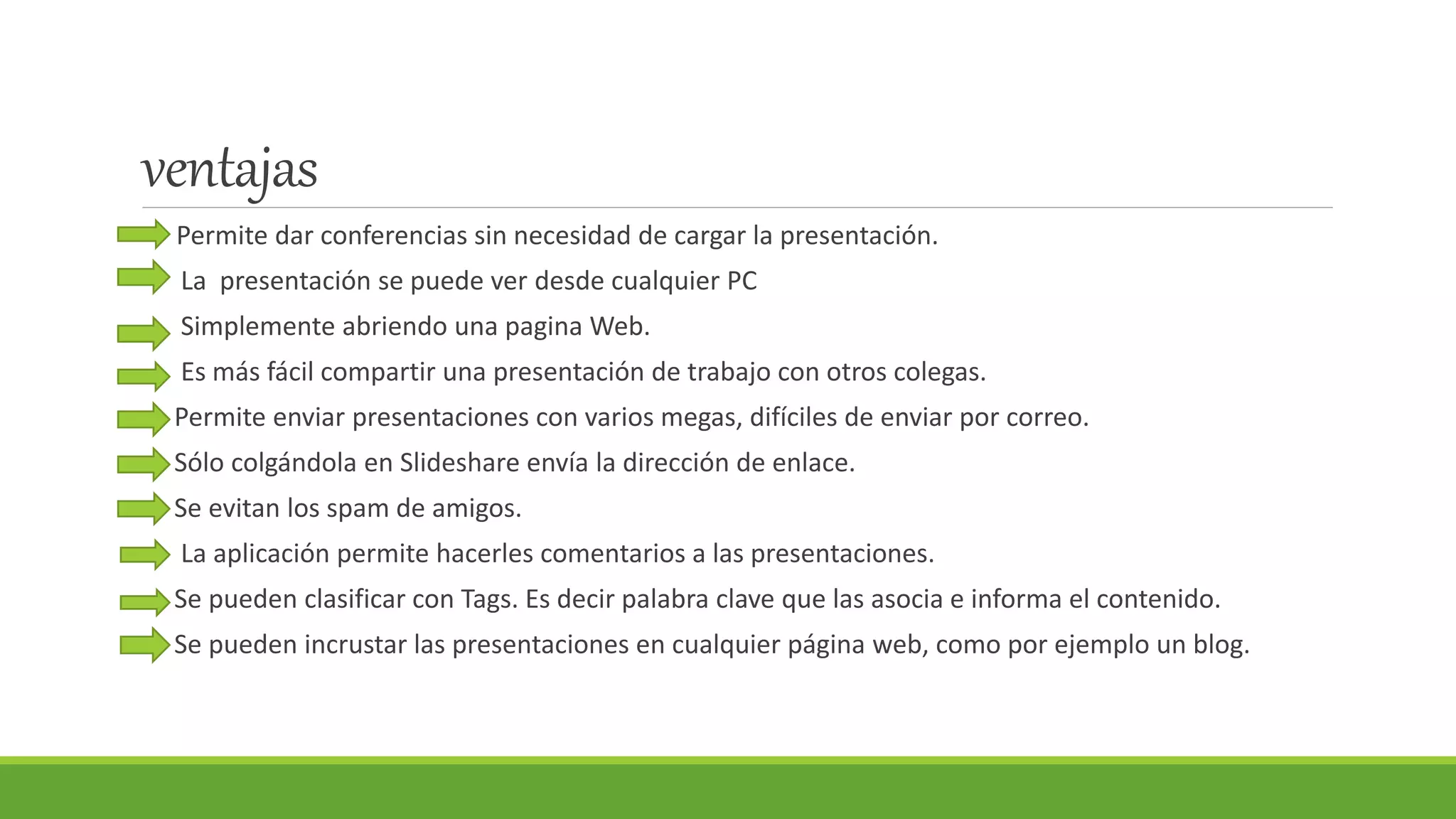 ventajas
Permite dar conferencias sin necesidad de cargar la presentación.
La presentación se puede ver desde cualquier PC
Simplemente abriendo una pagina Web.
Es más fácil compartir una presentación de trabajo con otros colegas.
Permite enviar presentaciones con varios megas, difíciles de enviar por correo.
Sólo colgándola en Slideshare envía la dirección de enlace.
Se evitan los spam de amigos.
La aplicación permite hacerles comentarios a las presentaciones.
Se pueden clasificar con Tags. Es decir palabra clave que las asocia e informa el contenido.
Se pueden incrustar las presentaciones en cualquier página web, como por ejemplo un blog.
 