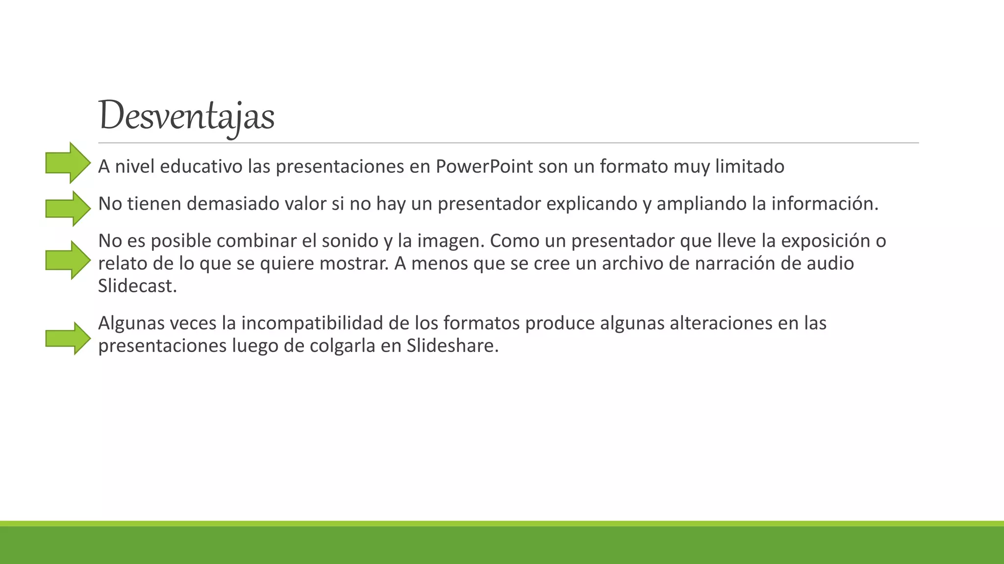 Desventajas
A nivel educativo las presentaciones en PowerPoint son un formato muy limitado
No tienen demasiado valor si no hay un presentador explicando y ampliando la información.
No es posible combinar el sonido y la imagen. Como un presentador que lleve la exposición o
relato de lo que se quiere mostrar. A menos que se cree un archivo de narración de audio
Slidecast.
Algunas veces la incompatibilidad de los formatos produce algunas alteraciones en las
presentaciones luego de colgarla en Slideshare.
 