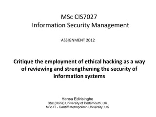 MSc CIS7027
Information Security Management
ASSIGNMENT 2012
Critique the employment of ethical hacking as a way
of reviewing and strengthening the security of
information systems
Hansa Edirisinghe
BSc (Hons) University of Portsmouth, UK
MSc IT - Cardiff Metropolitan University, UK
 