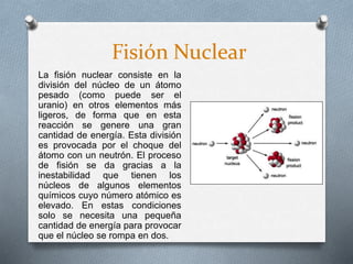 Fisión Nuclear
La fisión nuclear consiste en la
división del núcleo de un átomo
pesado (como puede ser el
uranio) en otros elementos más
ligeros, de forma que en esta
reacción se genere una gran
cantidad de energía. Esta división
es provocada por el choque del
átomo con un neutrón. El proceso
de fisión se da gracias a la
inestabilidad que tienen los
núcleos de algunos elementos
químicos cuyo número atómico es
elevado. En estas condiciones
solo se necesita una pequeña
cantidad de energía para provocar
que el núcleo se rompa en dos.
 
