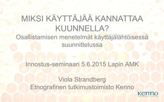 Innostus-seminaari 5.6.2015 Lapin AMK
Viola Strandberg
Etnografinen tutkimustoimisto Kenno
MIKSI KÄYTTÄJÄÄ KANNATTAA
KUUNNELLA?
Osallistamisen menetelmät käyttäjälähtöisessä
suunnittelussa
 