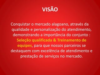 VISÃO
Conquistar o mercado alagoano, através da
qualidade e personalização do atendimento,
demonstrando a importância do conjunto :
Seleção qualificada & Treinamento de
equipes, para que nossos parceiros se
destaquem com excelência de atendimento e
prestação de serviços no mercado.
 