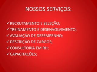 NOSSOS SERVIÇOS:
RECRUTAMENTO E SELEÇÃO;
TREINAMENTO E DESENVOLVIMENTO;
AVALIAÇÃO DE DESEMPENHO;
DESCRIÇÃO DE CARGOS;
CONSULTORIA EM RH;
CAPACITAÇÕES;
 