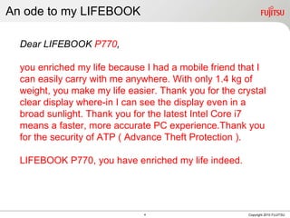 An ode to my LIFEBOOK Copyright 2010 FUJITSU Dear LIFEBOOK  P770 , you enriched my life because I had a mobile friend that I can easily carry with me anywhere. With only 1.4 kg of weight, you make my life easier. Thank you for the crystal clear display where-in I can see the display even in a broad sunlight. Thank you for the latest Intel Core i7 means a faster, more accurate PC experience.Thank you for the security of ATP ( Advance Theft Protection ).  LIFEBOOK P770, you have enriched my life indeed. 