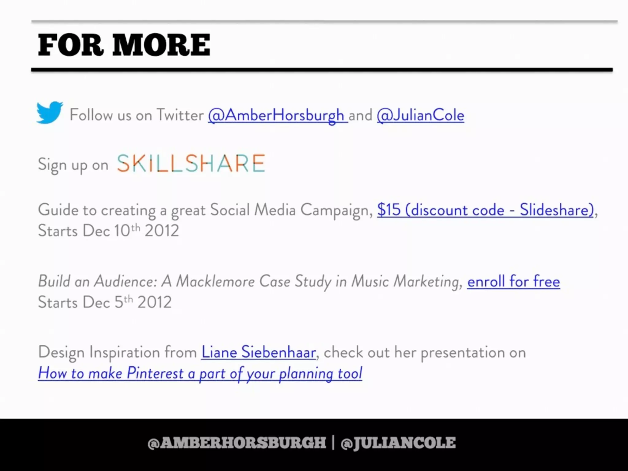 https://twitter.com/amberhorsburgh https://twitter.com/juliancole
http://www.skillshare.com/Build-an-Audience-A-Macklemore-Case-Study-in-Music-Marketing/380489928
http://www.skillshare.com/Build-an-Audience-A-Macklemore-Case-Study-in-Music-Marketing/380489928
https://twitter.com/amberhorsburgh https://twitter.com/juliancolehttps://twitter.com/amberhorsburgh https://twitter.com/juliancole
IF YOU LIKE THIS PRESENTATION THEN
CHECK OUT AMBER’S
‘DIGITAL STRATEGY ON A
SHOESTRING’
ONLINE SKILLSHARE COURSE
25% DISCOUNT WHEN YOU USE
THE CODE ‘TOOLBOX’
Text
http://www.skillshare.com/Digital-Strategy-on-
a-Shoestring-35-Free-Tools-for-Scrappy-
Strategists/1038455498/
http://www.skillshare.com/Digital-Strategy-on-
a-Shoestring-35-Free-Tools-for-Scrappy-
Strategists/1038455498/http://www.skillshare.com/Digital-Strategy-on-
a-Shoestring-35-Free-Tools-for-Scrappy-
Strategists/1038455498/
http://www.skillshare.com/Digital-Strategy-on-
a-Shoestring-35-Free-Tools-for-Scrappy-
Strategists/1038455498/
http://www.skillshare.com/Digital-Strategy-on-
a-Shoestring-35-Free-Tools-for-Scrappy-
Strategists/1038455498/
 