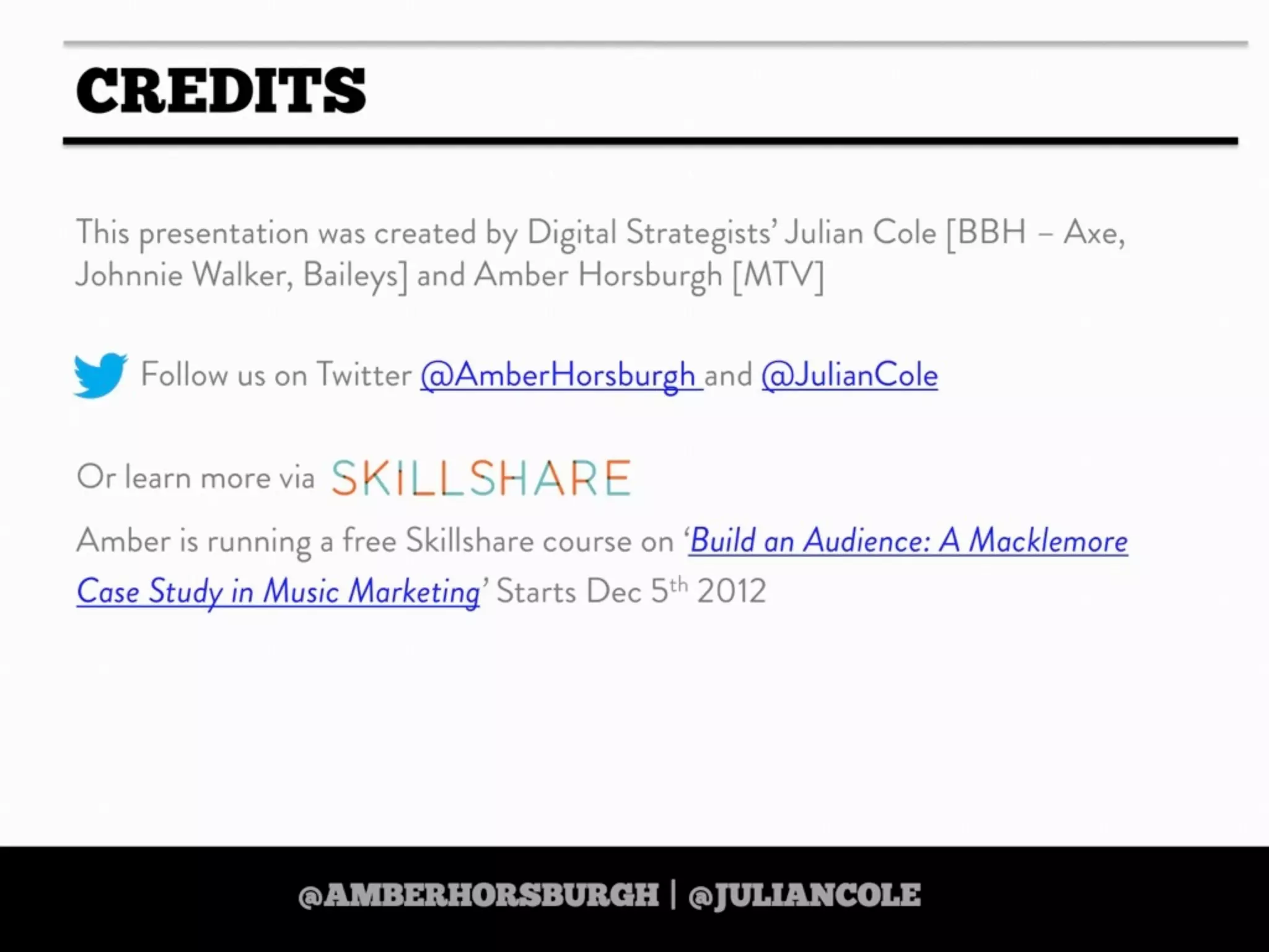 https://twitter.com/amberhorsburgh https://twitter.com/juliancole
http://www.skillshare.com/Build-an-Audience-A-Macklemore-Case-Study-in-Music-Marketing/380489928
http://www.skillshare.com/Build-an-Audience-A-Macklemore-Case-Study-in-Music-Marketing/380489928
https://twitter.com/amberhorsburgh https://twitter.com/juliancolehttps://twitter.com/amberhorsburgh https://twitter.com/juliancole
IF YOU LIKE THIS PRESENTATION THEN
CHECK OUT AMBER’S
‘DIGITAL STRATEGY ON A
SHOESTRING’
ONLINE SKILLSHARE COURSE
25% DISCOUNT WHEN YOU USE
THE CODE ‘TOOLBOX’
Text
http://www.skillshare.com/Digital-Strategy-on-
a-Shoestring-35-Free-Tools-for-Scrappy-
Strategists/1038455498/
http://www.skillshare.com/Digital-Strategy-on-
a-Shoestring-35-Free-Tools-for-Scrappy-
Strategists/1038455498/http://www.skillshare.com/Digital-Strategy-on-
a-Shoestring-35-Free-Tools-for-Scrappy-
Strategists/1038455498/
http://www.skillshare.com/Digital-Strategy-on-
a-Shoestring-35-Free-Tools-for-Scrappy-
Strategists/1038455498/
http://www.skillshare.com/Digital-Strategy-on-
a-Shoestring-35-Free-Tools-for-Scrappy-
Strategists/1038455498/
 