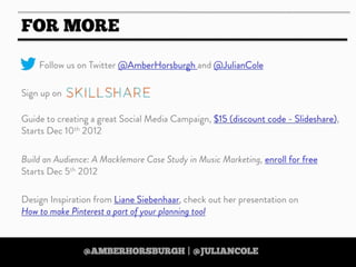 https://twitter.com/amberhorsburgh https://twitter.com/juliancole
http://www.skillshare.com/Build-an-Audience-A-Macklemore-Case-Study-in-Music-Marketing/380489928
http://www.skillshare.com/Build-an-Audience-A-Macklemore-Case-Study-in-Music-Marketing/380489928
https://twitter.com/amberhorsburgh https://twitter.com/juliancolehttps://twitter.com/amberhorsburgh https://twitter.com/juliancole
IF YOU LIKE THIS PRESENTATION THEN
CHECK OUT AMBER’S
‘DIGITAL STRATEGY ON A
SHOESTRING’
ONLINE SKILLSHARE COURSE
25% DISCOUNT WHEN YOU USE
THE CODE ‘TOOLBOX’
Text
http://www.skillshare.com/Digital-Strategy-on-
a-Shoestring-35-Free-Tools-for-Scrappy-
Strategists/1038455498/
http://www.skillshare.com/Digital-Strategy-on-
a-Shoestring-35-Free-Tools-for-Scrappy-
Strategists/1038455498/http://www.skillshare.com/Digital-Strategy-on-
a-Shoestring-35-Free-Tools-for-Scrappy-
Strategists/1038455498/
http://www.skillshare.com/Digital-Strategy-on-
a-Shoestring-35-Free-Tools-for-Scrappy-
Strategists/1038455498/
http://www.skillshare.com/Digital-Strategy-on-
a-Shoestring-35-Free-Tools-for-Scrappy-
Strategists/1038455498/
 