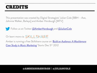 https://twitter.com/amberhorsburgh https://twitter.com/juliancole
http://www.skillshare.com/Build-an-Audience-A-Macklemore-Case-Study-in-Music-Marketing/380489928
http://www.skillshare.com/Build-an-Audience-A-Macklemore-Case-Study-in-Music-Marketing/380489928
https://twitter.com/amberhorsburgh https://twitter.com/juliancolehttps://twitter.com/amberhorsburgh https://twitter.com/juliancole
IF YOU LIKE THIS PRESENTATION THEN
CHECK OUT AMBER’S
‘DIGITAL STRATEGY ON A
SHOESTRING’
ONLINE SKILLSHARE COURSE
25% DISCOUNT WHEN YOU USE
THE CODE ‘TOOLBOX’
Text
http://www.skillshare.com/Digital-Strategy-on-
a-Shoestring-35-Free-Tools-for-Scrappy-
Strategists/1038455498/
http://www.skillshare.com/Digital-Strategy-on-
a-Shoestring-35-Free-Tools-for-Scrappy-
Strategists/1038455498/http://www.skillshare.com/Digital-Strategy-on-
a-Shoestring-35-Free-Tools-for-Scrappy-
Strategists/1038455498/
http://www.skillshare.com/Digital-Strategy-on-
a-Shoestring-35-Free-Tools-for-Scrappy-
Strategists/1038455498/
http://www.skillshare.com/Digital-Strategy-on-
a-Shoestring-35-Free-Tools-for-Scrappy-
Strategists/1038455498/
 