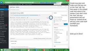 Create new post and
make sure that you are
on the ‘text’ tab. You
then paste in the embed
code and submit it for
review. If you don’t click
the ‘text’ tab your
presentation will not
show up. Instead all we
will see is the code itself
and NOT your
homework.
Voila-you’re done!
 